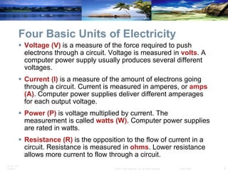 Four Basic Units of Electricity Voltage (V)  is a measure of the force required to push electrons through a circuit. Voltage is measured in  volts . A computer power supply usually produces several different voltages. Current (I)  is a measure of the amount of electrons going through a circuit. Current is measured in amperes, or  amps (A) . Computer power supplies deliver different amperages for each output voltage. Power (P)  is voltage multiplied by current. The measurement is called  watts (W) . Computer power supplies are rated in watts. Resistance (R)   is the opposition to the flow of current in a circuit. Resistance is measured in  ohms . Lower resistance allows more current to flow through a circuit.  