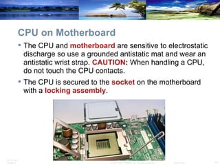 CPU on Motherboard The CPU and  motherboard   are sensitive to electrostatic discharge so use a grounded antistatic mat and wear an antistatic wrist strap.  CAUTION :  When handling a CPU, do not touch the CPU contacts. The CPU is secured to the  socket  on the motherboard with a  locking   assembly . 