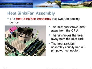 Heat Sink/Fan Assembly The  Heat Sink/Fan Assembly  is a two-part cooling device. The heat sink draws heat away from the CPU. The fan moves the heat away from the heat sink. The heat sink/fan assembly usually has a 3-pin power connector. 