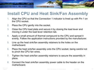 Install CPU and Heat Sink/Fan Assembly Align the CPU so that the Connection 1 indicator is lined up with Pin 1 on the CPU socket. Place the CPU gently into the socket. Close the CPU load plate and secure it by closing the load lever and moving it under the load lever retention tab. Apply a small amount of thermal compound to the CPU and spread it evenly. Follow the application instructions provided by the manufacturer. Line up the heat sink/fan assembly retainers to the holes on the motherboard. Place the heat sink/fan assembly onto the CPU socket, being careful not to pinch the CPU fan wires. Tighten the heat sink/fan assembly retainers to secure the assembly in place. Connect the heat sink/fan assembly power cable to the header on the motherboard. 
