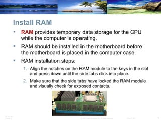 Install RAM RAM  provides temporary data storage for the CPU while the computer is operating. RAM should be installed in the motherboard before the motherboard is placed in the computer case. RAM installation steps: Align the notches on the RAM module to the keys in the slot and press down until the side tabs click into place. Make sure that the side tabs have locked the RAM module and visually check for exposed contacts. 