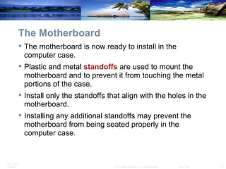 The Motherboard The motherboard is now ready to install in the computer case.  Plastic and metal  standoffs  are used to mount the motherboard and to prevent it from touching the metal portions of the case.  Install only the standoffs that align with the holes in the motherboard. Installing any additional standoffs may prevent the motherboard from being seated properly in the computer case. 