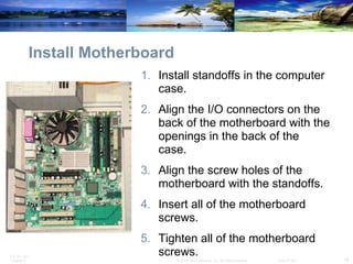 Install Motherboard Install standoffs in the computer case.  Align the I/O connectors on the back of the motherboard with the openings in the back of the case.  Align the screw holes of the motherboard with the standoffs.  Insert all of the motherboard screws.  Tighten all of the motherboard screws. 