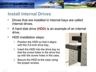 Install Internal Drives Drives that are installed in internal bays are called internal drives.  A hard disk drive ( HDD ) is an example of an internal drive. HDD installation steps: Position the HDD so that it aligns with the 3.5-inch drive bay. Insert the HDD into the drive bay so that the screw holes in the drive line up with the screw holes in the case. Secure the HDD to the case using the proper screws. 
