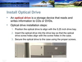 Install Optical Drive An  optical drive  is a storage device that reads and writes information to CDs or DVDs. Optical drive installation steps: Position the optical drive to align with the 5.25 inch drive bay. Insert the optical drive into the drive bay so that the optical drive screw holes align with the screw holes in the case. Secure the optical drive to the case using the proper screws. 