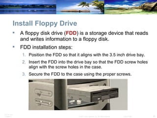 Install Floppy Drive A floppy disk drive ( FDD ) is a storage device that reads and writes information to a floppy disk.  FDD installation steps: Position the FDD so that it aligns with the 3.5 inch drive bay. Insert the FDD into the drive bay so that the FDD screw holes align with the screw holes in the case. Secure the FDD to the case using the proper screws. 