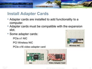 Install Adapter Cards Adapter cards are installed to add functionality to a computer.  Adapter cards must be compatible with the expansion slot. Some adapter cards: PCIe x1 NIC PCI Wireless NIC PCIe x16 video adapter card  