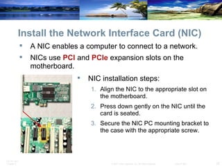 Install the Network Interface Card (NIC) A NIC enables a computer to connect to a network. NICs use  PCI  and  PCIe  expansion slots on the motherboard. NIC installation steps: Align the NIC to the appropriate slot on the motherboard. Press down gently on the NIC until the card is seated. Secure the NIC PC mounting bracket to the case with the appropriate screw. 
