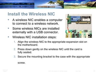 Install the Wireless NIC A wireless NIC enables a computer  to connect to a wireless network. Some wireless NICs are installed  externally with a USB connector. Wireless NIC installation steps: Align the wireless NIC to the appropriate expansion slot on  the motherboard. Press down gently on the wireless NIC until the card is  fully seated. Secure the mounting bracket to the case with the appropriate  screw. 