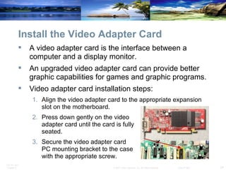 Install the Video Adapter Card A video adapter card is the interface between a computer and a display monitor. An upgraded video adapter card can provide better graphic capabilities for games and graphic programs.  Video adapter card installation steps: Align the video adapter card to the appropriate expansion slot on the motherboard. Press down gently on the video  adapter card until the card is fully  seated. Secure the video adapter card  PC mounting bracket to the case  with the appropriate screw. 