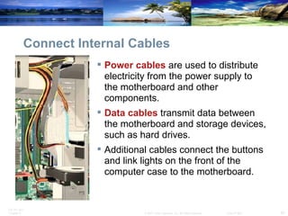 Connect Internal Cables Power cables  are used to distribute electricity from the power supply to the motherboard and other components.  Data cables  transmit data between the motherboard and storage devices, such as hard drives.  Additional cables connect the buttons and link lights on the front of the computer case to the motherboard. 