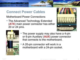 Connect Power Cables The power supply may also have a 4-pin or 6-pin Auxiliary ( AUX ) power connector that connects to the motherboard.  A 20-pin connector will work in a motherboard with a 24-pin socket.  Motherboard Power Connections The Advanced Technology Extended ( ATX ) main power connector has either 20 or 24 pins. 