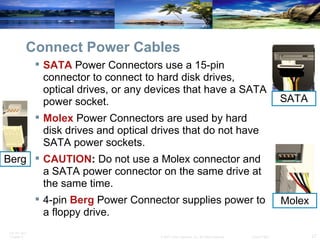 Connect Power Cables SATA  Power Connectors use a 15-pin connector to connect to hard disk drives, optical drives, or any devices that have a SATA power socket. Molex  Power Connectors are used by hard disk drives and optical drives that do not have SATA power sockets. CAUTION :  Do not use a Molex connector and a SATA power connector on the same drive at the same time. 4-pin  Berg  Power Connector supplies power to a floppy drive. Berg SATA Molex 