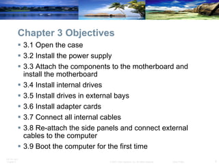 Chapter 3 Objectives 3.1 Open the case 3.2 Install the power supply 3.3 Attach the components to the motherboard and install the motherboard 3.4 Install internal drives 3.5 Install drives in external bays 3.6 Install adapter cards 3.7 Connect all internal cables 3.8 Re-attach the side panels and connect external cables to the computer 3.9 Boot the computer for the first time  