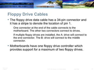 Floppy Drive Cables The floppy drive data cable has a 34-pin connector and it has a stripe to denote the location of pin 1.  One connector at the end of the cable connects to the motherboard. The other two connectors connect to drives.  If multiple floppy drives are installed, the A: drive will connect to the end connector. The B: drive will connect to the middle connector. Motherboards have one floppy drive controller which provides support for a maximum of two floppy drives. 