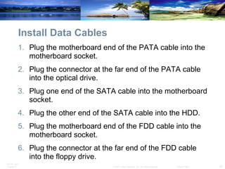 Install Data Cables Plug the motherboard end of the PATA cable into the motherboard socket.  Plug the connector at the far end of the PATA cable into the optical drive.  Plug one end of the SATA cable into the motherboard socket.  Plug the other end of the SATA cable into the HDD.  Plug the motherboard end of the FDD cable into the motherboard socket.  Plug the connector at the far end of the FDD cable into the floppy drive. 