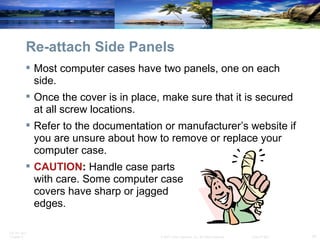 Re-attach Side Panels Most computer cases have two panels, one on each side. Once the cover is in place, make sure that it is secured at all screw locations. Refer to the documentation or manufacturer’s website if you are unsure about how to remove or replace your computer case. CAUTION :  Handle case parts  with care. Some computer case  covers have sharp or jagged  edges. 