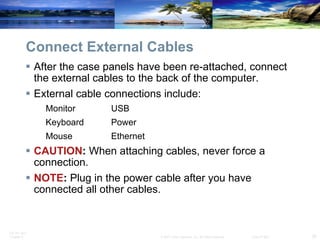 Connect External Cables After the case panels have been re-attached, connect the external cables to the back of the computer. External cable connections include: Monitor USB Keyboard Power Mouse Ethernet CAUTION :  When attaching cables, never force a connection. NOTE :  Plug in the power cable after you have connected all other cables. 
