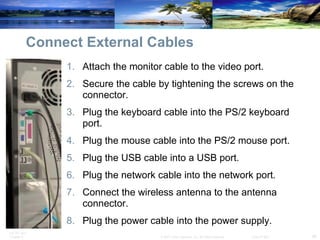 Connect External Cables Attach the monitor cable to the video port.  Secure the cable by tightening the screws on the connector.  Plug the keyboard cable into the PS/2 keyboard port.  Plug the mouse cable into the PS/2 mouse port.  Plug the USB cable into a USB port.  Plug the network cable into the network port.  Connect the wireless antenna to the antenna connector.  Plug the power cable into the power supply. 