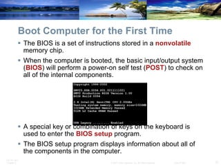Boot Computer for the First Time The BIOS is a set of instructions stored in a  nonvolatile  memory chip. When the computer is booted, the basic input/output system ( BIOS ) will perform a power-on self test ( POST ) to check on all of the internal components.  A special key or combination of keys on the keyboard is used to enter the  BIOS setup  program. The BIOS setup program displays information about all of the components in the computer. 