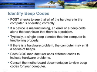 Identify Beep Codes POST checks to see that all of the hardware in the computer is operating correctly.  If a device is malfunctioning, an error or a beep code alerts the technician that there is a problem.  Typically, a single beep denotes that the computer is functioning properly.  If there is a hardware problem, the computer may emit a series of beeps.  Each BIOS manufacturer uses different codes to indicate hardware problems.  Consult the motherboard documentation to view beep codes for your computer. 