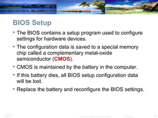 BIOS Setup The BIOS contains a setup program used to configure settings for hardware devices.  The configuration data is saved to a special memory chip called a complementary metal-oxide semiconductor ( CMOS ).  CMOS is maintained by the battery in the computer.  If this battery dies, all BIOS setup configuration data will be lost.  Replace the battery and reconfigure the BIOS settings. 