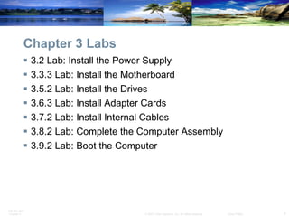 Chapter 3 Labs 3.2 Lab: Install the Power Supply 3.3.3 Lab: Install the Motherboard 3.5.2 Lab: Install the Drives 3.6.3 Lab: Install Adapter Cards 3.7.2 Lab: Install Internal Cables 3.8.2 Lab: Complete the Computer Assembly 3.9.2 Lab: Boot the Computer 