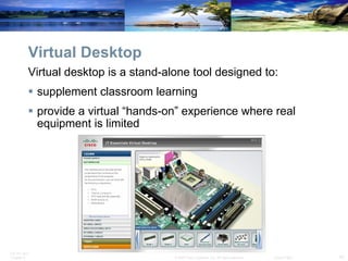 Virtual Desktop Virtual desktop is a stand-alone tool designed to: supplement classroom learning  provide a virtual “hands-on” experience where real equipment is limited 