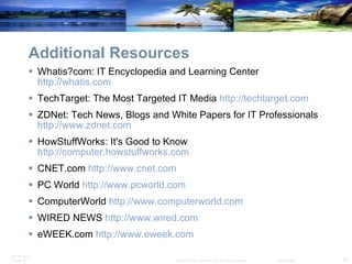 Additional Resources Whatis?com: IT Encyclopedia and Learning Center  http://whatis.com   TechTarget: The Most Targeted IT Media  http://techtarget.com   ZDNet: Tech News, Blogs and White Papers for IT Professionals  http://www.zdnet.com   HowStuffWorks: It's Good to Know  http://computer.howstuffworks.com   CNET.com  http://www.cnet.com   PC World  http://www.pcworld.com   ComputerWorld  http://www.computerworld.com   WIRED NEWS  http://www.wired.com   eWEEK.com  http://www.eweek.com   