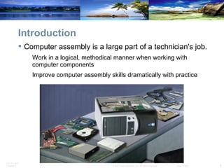 Introduction Computer assembly is a large part of a technician's job. Work in a logical, methodical manner when working with computer components Improve computer assembly skills dramatically with practice 