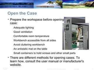 Open the Case Prepare the workspace before opening the computer case: Adequate lighting Good ventilation Comfortable room temperature Workbench accessible from all sides Avoid cluttering workbench An antistatic mat on the table Small containers to hold screws and other small parts There are different methods for opening cases. To learn how, consult the user manual or manufacturer's website. 