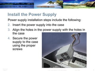 Install the Power Supply Power supply installation steps include the following: Insert the power supply into the case Align the holes in the power supply with the holes in the case Secure the power  supply to the case  using the proper  screws  