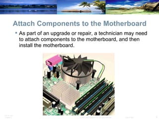 Attach Components to the Motherboard As part of an upgrade or repair, a technician may need to attach components to the motherboard, and then install the motherboard. 