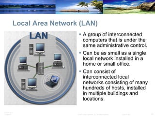Local Area Network (LAN) A group of interconnected computers that is under the same administrative control. Can be as small as a single local network installed in a home or small office. Can consist of interconnected local networks consisting of many hundreds of hosts, installed in multiple buildings and locations.  