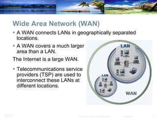 Wide Area Network (WAN) A WAN connects LANs in geographically separated locations. A WAN covers a much larger  area than a LAN. The Internet is a large WAN. Telecommunications service  providers (TSP) are used to  interconnect these LANs at  different locations.  