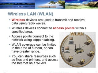 Wireless LAN (WLAN) Wireless  devices are used to transmit and receive data using radio waves.  Wireless devices connect to  access   points   within a specified area. Access points connect to the  network using copper cabling. WLAN coverage can be limited  to the area of a room, or can  have greater range. You can share resources such  as files and printers, and access  the Internet on a WLAN. 