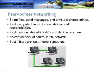 Peer-to-Peer Networking Share files, send messages, and print to a shared printer. Each computer has similar capabilities and responsibilities. Each user decides which data and devices to share. No central point of control in the network. Best if there are ten or fewer computers. 