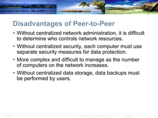 Disadvantages of Peer-to-Peer Without centralized network administration, it is difficult to determine who controls network resources. Without centralized security, each computer must use separate security measures for data protection. More complex and difficult to manage as the number of computers on the network increases. Without centralized data storage, data backups must be performed by users. 