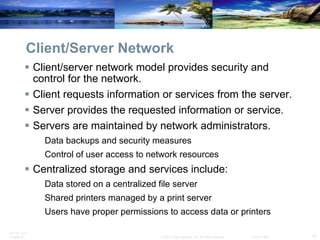 Client/Server Network Client/server network model provides security and control for the network. Client requests information or services from the server. Server provides the requested information or service. Servers are maintained by network administrators. Data backups and security measures Control of user access to network resources Centralized storage and services include: Data stored on a centralized file server Shared printers managed by a print server Users have proper permissions to access data or printers 