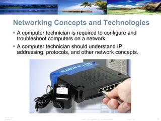 Networking Concepts and Technologies A computer technician is required to configure and troubleshoot computers on a network.  A computer technician should understand IP addressing, protocols, and other network concepts. 