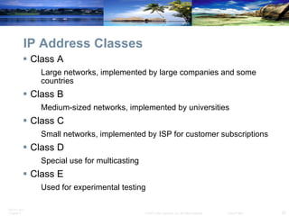 IP Address Classes Class A Large networks, implemented by large companies and some countries Class B Medium-sized networks, implemented by universities Class C Small networks, implemented by ISP for customer subscriptions Class D Special use for multicasting Class E Used for experimental testing  