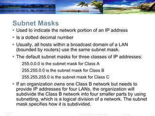 Subnet Masks Used to indicate the network portion of an IP address Is a dotted decimal number Usually, all hosts within a broadcast domain of a LAN (bounded by routers) use the same subnet mask. The default subnet masks for three classes of IP addresses: 255.0.0.0 is the subnet mask for Class A 255.255.0.0 is the subnet mask for Class B 255.255.255.0 is the subnet mask for Class C If an organization owns one Class B network but needs to provide IP addresses for four LANs, the organization will subdivide the Class B network into four smaller parts by using subnetting, which is a logical division of a network. The subnet mask specifies how it is subdivided.  