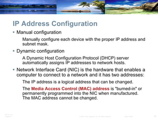 IP Address Configuration Manual configuration Manually configure each device with the proper IP address and subnet mask. Dynamic configuration A Dynamic Host Configuration Protocol (DHCP) server automatically assigns IP addresses to network hosts. Network Interface Card (NIC) is the hardware that enables a computer to connect to a network and it has two addresses: The IP address is a logical address that can be changed. The  Media Access Control (MAC) address  is "burned-in" or permanently programmed into the NIC when manufactured. The MAC address cannot be changed. 