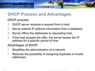 DHCP Process and Advantages DHCP process: DHCP server receives a request from a host. Server selects IP address information from a database. Server offers the addresses to requesting host. If the host accepts the offer, the server leases the IP address for a specific period of time. Advantages of DHCP: Simplifies the administration of a network Reduces the possibility of assigning duplicate or invalid addresses 