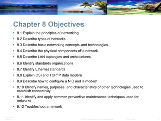 Chapter 8 Objectives 8.1 Explain the principles of networking 8.2 Describe types of networks 8.3 Describe basic networking concepts and technologies 8.4 Describe the physical components of a network 8.5 Describe LAN topologies and architectures 8.6 Identify standards organizations 8.7 Identify Ethernet standards 8.8 Explain OSI and TCP/IP data models 8.9 Describe how to configure a NIC and a modem 8.10 Identify names, purposes, and characteristics of other technologies used to establish connectivity 8.11 Identify and apply common preventive maintenance techniques used for networks 8.12 Troubleshoot a network 