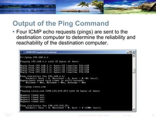 Output of the Ping Command Four ICMP echo requests (pings) are sent to the destination computer to determine the reliability and reachability of the destination computer. 