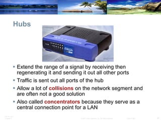 Hubs Extend the range of a signal by receiving then regenerating it and sending it out all other ports Traffic is sent out all ports of the hub Allow a lot of  collisions   on the network segment and are often not a good solution Also called  concentrators  because they serve as a central connection point for a LAN 
