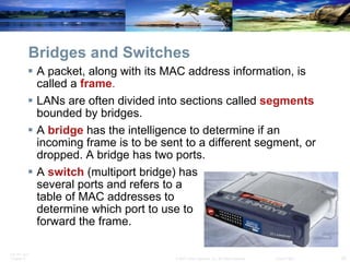Bridges and Switches A packet, along with its MAC address information, is called a  frame . LANs are often divided into sections called  segments  bounded by bridges. A  bridge  has the intelligence to determine if an incoming frame is to be sent to a different segment, or dropped. A bridge has two ports. A  switch   (multiport bridge) has  several ports and refers to a  table of MAC addresses to  determine which port to use to  forward the frame. 
