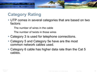 Category Rating UTP comes in several categories that are based on two factors: The number of wires in the cable The number of twists in those wires  Category 3 is used for telephone connections. Category 5 and Category 5e have are the most common network cables used. Category 6 cable has higher data rate than the Cat 5 cables. 