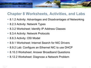 Chapter 8 Worksheets, Activities, and Labs 8.1.2 Activity: Advantages and Disadvantages of Networking  8.2.3 Activity: Network Types  8.3.2 Worksheet: Identify IP Address Classes 8.3.4 Activity: Network Protocols 8.8.3 Activity: OSI Model 8.9.1 Worksheet: Internet Search for NIC Drivers 8.9.2 Lab: Configure an Ethernet NIC to use DHCP 8.10.3 Worksheet: Answer Broadband Questions 8.12.2 Worksheet: Diagnose a Network Problem 